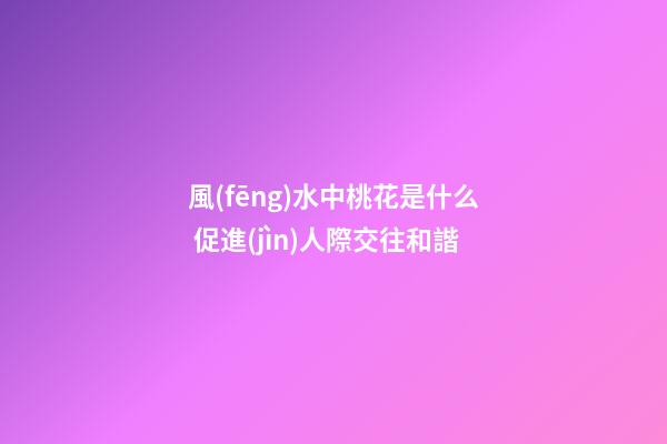 風(fēng)水中桃花是什么 促進(jìn)人際交往和諧